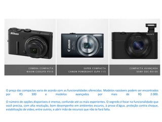 O preço das compactas varia de acordo com as funcionalidades oferecidas. Modelos razoáveis podem ser encontrados
por R$ 300 e modelos avançados por mais de R$ 2.000.
O número de opções disponíveis é imenso, confunde até os mais experientes. O segredo é focar na funcionalidade que
você precisa, com alta resolução, bom desempenho em ambientes escuros, à prova d'água, proteção contra choque,
estabilização de vídeo, entre outros, e abrir mão de recursos que não te fará falta.
 