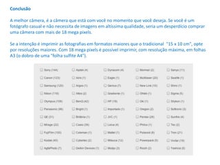 Conclusão
A melhor câmera, é a câmera que está com você no momento que você deseja. Se você é um
fotógrafo casual e não necessita de imagens em altíssima qualidade, seria um desperdício comprar
uma câmera com mais de 18 mega pixels.
Se a intenção é imprimir as fotografias em formatos maiores que o tradicional "15 x 10 cm", opte
por resoluções maiores. Com 18 mega pixels é possível imprimir, com resolução máxima, em folhas
A3 (o dobro de uma "folha sulfite A4").
 