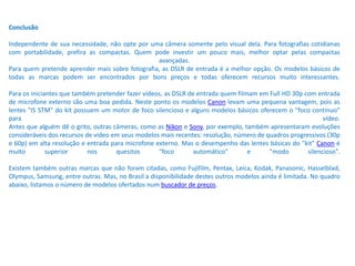 Conclusão
Independente de sua necessidade, não opte por uma câmera somente pelo visual dela. Para fotografias cotidianas
com portabilidade, prefira as compactas. Quem pode investir um pouco mais, melhor optar pelas compactas
avançadas.
Para quem pretende aprender mais sobre fotografia, as DSLR de entrada é a melhor opção. Os modelos básicos de
todas as marcas podem ser encontrados por bons preços e todas oferecem recursos muito interessantes.
Para os iniciantes que também pretender fazer vídeos, as DSLR de entrada quem filmam em Full HD 30p com entrada
de microfone externo são uma boa pedida. Neste ponto os modelos Canon levam uma pequena vantagem, pois as
lentes "IS STM" do kit possuem um motor de foco silencioso e alguns modelos básicos oferecem o "foco contínuo"
para vídeo.
Antes que alguém dê o grito, outras câmeras, como as Nikon e Sony, por exemplo, também apresentaram evoluções
consideráveis dos recursos de vídeo em seus modelos mais recentes: resolução, número de quadros progressivos (30p
e 60p) em alta resolução e entrada para microfone externo. Mas o desempenho das lentes básicas do "kit" Canon é
muito superior nos quesitos "foco automático" e "modo silencioso".
Existem também outras marcas que não foram citadas, como Fujifilm, Pentax, Leica, Kodak, Panasonic, Hasselblad,
Olympus, Samsung, entre outras. Mas, no Brasil a disponibilidade destes outros modelos ainda é limitada. No quadro
abaixo, listamos o número de modelos ofertados num buscador de preços.
 