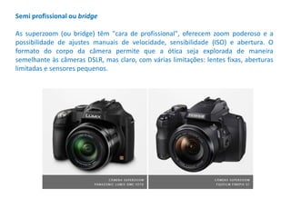 Semi profissional ou bridge
As superzoom (ou bridge) têm "cara de profissional", oferecem zoom poderoso e a
possibilidade de ajustes manuais de velocidade, sensibilidade (ISO) e abertura. O
formato do corpo da câmera permite que a ótica seja explorada de maneira
semelhante às câmeras DSLR, mas claro, com várias limitações: lentes fixas, aberturas
limitadas e sensores pequenos.
 