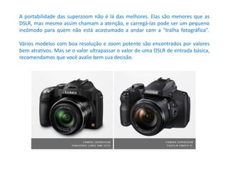 A portabilidade das superzoom não é lá das melhores. Elas são menores que as
DSLR, mas mesmo assim chamam a atenção, e carregá-las pode ser um pequeno
incômodo para quem não está acostumado a andar com a "tralha fotográfica".
Vários modelos com boa resolução e zoom potente são encontrados por valores
bem atrativos. Mas se o valor ultrapassar o valor de uma DSLR de entrada básica,
recomendamos que você avalie bem sua decisão.
 