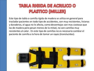 Este tipo de tabla o camilla rígida de madera se utiliza en general para
trasladar pacientes en todo tipo de accidentes, son muy resistentes, livianas
y duraderas, el agua no le afecta, como desventajas son mas costosas que
las de madera pero pesan menos de la mitad, no son camillas muy
resistentes al calor . En este tipo de camillas no es necesario cambiar el
paciente de camilla a la hora de tomar un rayos (translucidas).

 