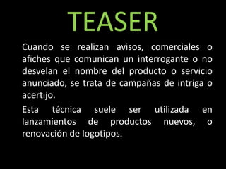 TEASER
Cuando se realizan avisos, comerciales o
afiches que comunican un interrogante o no
desvelan el nombre del producto o servicio
anunciado, se trata de campañas de intriga o
acertijo.
Esta técnica suele ser utilizada en
lanzamientos de productos nuevos, o
renovación de logotipos.
 