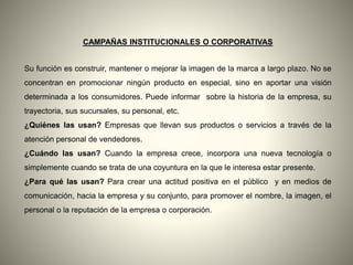 CAMPAÑAS INSTITUCIONALES O CORPORATIVAS
Su función es construir, mantener o mejorar la imagen de la marca a largo plazo. No se
concentran en promocionar ningún producto en especial, sino en aportar una visión
determinada a los consumidores. Puede informar sobre la historia de la empresa, su
trayectoria, sus sucursales, su personal, etc.
¿Quiénes las usan? Empresas que llevan sus productos o servicios a través de la
atención personal de vendedores.
¿Cuándo las usan? Cuando la empresa crece, incorpora una nueva tecnología o
simplemente cuando se trata de una coyuntura en la que le interesa estar presente.
¿Para qué las usan? Para crear una actitud positiva en el público y en medios de
comunicación, hacia la empresa y su conjunto, para promover el nombre, la imagen, el
personal o la reputación de la empresa o corporación.
 