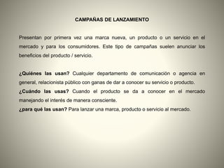 CAMPAÑAS DE LANZAMIENTO
Presentan por primera vez una marca nueva, un producto o un servicio en el
mercado y para los consumidores. Este tipo de campañas suelen anunciar los
beneficios del producto / servicio.
¿Quiénes las usan? Cualquier departamento de comunicación o agencia en
general, relacionista público con ganas de dar a conocer su servicio o producto.
¿Cuándo las usas? Cuando el producto se da a conocer en el mercado
manejando el interés de manera consciente.
¿para qué las usan? Para lanzar una marca, producto o servicio al mercado.
 