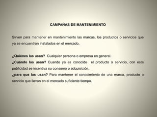 CAMPAÑAS DE MANTENIMIENTO
Sirven para mantener en mantenimiento las marcas, los productos o servicios que
ya se encuentran instalados en el mercado.
¿Quiénes las usan? Cualquier persona o empresa en general.
¿Cuándo las usan? Cuando ya es conocido el producto o servicio, con esta
publicidad se incentiva su consumo o adquisición.
¿para que las usan? Para mantener el conocimiento de una marca, producto o
servicio que llevan en el mercado suficiente tiempo.
 