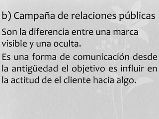 b) Campaña de relaciones públicas
Son la diferencia entre una marca
visible y una oculta.
Es una forma de comunicación desde
la antigüedad el objetivo es influir en
la actitud de el cliente hacia algo.
 
