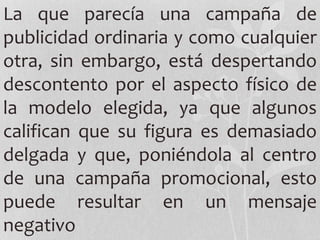 La que parecía una campaña de
publicidad ordinaria y como cualquier
otra, sin embargo, está despertando
descontento por el aspecto físico de
la modelo elegida, ya que algunos
califican que su figura es demasiado
delgada y que, poniéndola al centro
de una campaña promocional, esto
puede resultar en un mensaje
negativo
 