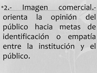 •2.- Imagen comercial.-
orienta la opinión del
público hacia metas de
identificación o empatía
entre la institución y el
público.
 