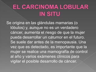EL CARCINOMA LOBULAR IN SITU Se origina en las glándulas mamarias (o lóbulos) y, aunque no es un verdadero cáncer, aumenta el riesgo de que la mujer pueda desarrollar un cátumor en el futuro. Se suele dar antes de la menopausia. Una vez que es detectado, es importante que la mujer se realice una mamografía de control al año y varios exámenes clínicos para vigilar el posible desarrollo de cáncer. 