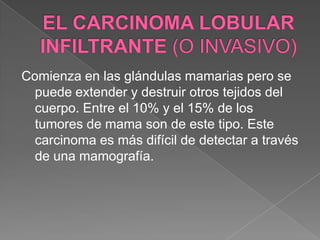 EL CARCINOMA LOBULAR INFILTRANTE (O INVASIVO)Comienza en las glándulas mamarias pero se puede extender y destruir otros tejidos del cuerpo. Entre el 10% y el 15% de los tumores de mama son de este tipo. Este carcinoma es más difícil de detectar a través de una mamografía.