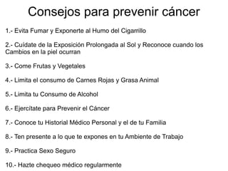 Consejos para prevenir cáncer
1.- Evita Fumar y Exponerte al Humo del Cigarrillo
2.- Cuídate de la Exposición Prolongada al Sol y Reconoce cuando los
Cambios en la piel ocurran
3.- Come Frutas y Vegetales
4.- Limita el consumo de Carnes Rojas y Grasa Animal
5.- Limita tu Consumo de Alcohol
6.- Ejercítate para Prevenir el Cáncer
7.- Conoce tu Historial Médico Personal y el de tu Familia
8.- Ten presente a lo que te expones en tu Ambiente de Trabajo
9.- Practica Sexo Seguro
10.- Hazte chequeo médico regularmente
 