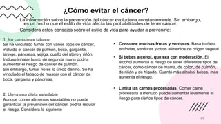 ¿Cómo evitar el cáncer?
La información sobre la prevención del cáncer evoluciona constantemente. Sin embargo,
es un hecho que el estilo de vida afecta las probabilidades de tener cáncer.
Considera estos consejos sobre el estilo de vida para ayudar a prevenirlo:
25
1. No consumas tabaco
Se ha vinculado fumar con varios tipos de cáncer,
incluido el cáncer de pulmón, boca, garganta,
laringe, páncreas, vejiga, cuello del útero y riñón.
Incluso inhalar humo de segunda mano podría
aumentar el riesgo de cáncer de pulmón.
Sin embargo, fumar no es lo único dañino. Se ha
vinculado el tabaco de mascar con el cáncer de
boca, garganta y páncreas.
2. Lleva una dieta saludable
Aunque comer alimentos saludables no puede
garantizar la prevención del cáncer, podría reducir
el riesgo. Considera lo siguiente
• Consume muchas frutas y verduras. Basa tu dieta
en frutas, verduras y otros alimentos de origen vegetal
• Si bebes alcohol, que sea con moderación. El
alcohol aumenta el riesgo de tener diferentes tipos de
cáncer, como cáncer de mama, de colon, de pulmón,
de riñón y de hígado. Cuanto más alcohol bebes, más
aumenta el riesgo.
• Limita las carnes procesadas. Comer carne
procesada a menudo puede aumentar levemente el
riesgo para ciertos tipos de cáncer.
 