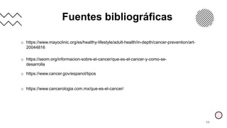 Fuentes bibliográficas
29
o https://www.mayoclinic.org/es/healthy-lifestyle/adult-health/in-depth/cancer-prevention/art-
20044816
o https://seom.org/informacion-sobre-el-cancer/que-es-el-cancer-y-como-se-
desarrolla
o https://www.cancer.gov/espanol/tipos
o https://www.cancerologia.com.mx/que-es-el-cancer/
 