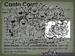 Canto Coral
É o nome dado ao conjunto de atividades ligadas a um
coro ou a uma capela.
Afirma-se que na Grécia Antiga fez-se referência a um
coro, ligado ao teatro grego.
Na atualidade o canto coral é bastante publicado e é
praticado em universidades, escolas, igrejas,
associações, clubes, empresas entre outros, além de
grupos independentes que realizam um trabalho de
grande aceitação.
http://www.youtube.com/watch?v=nqp89bkFe8k&feature=rel
ated
 