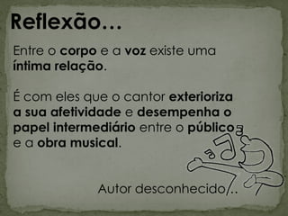 Entre o corpo e a voz existe uma
íntima relação.
É com eles que o cantor exterioriza
a sua afetividade e desempenha o
papel intermediário entre o público
e a obra musical.
Autor desconhecido…
Reflexão…
 