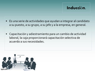 Inducción.


• Es una serie de actividades que ayudan a integrar al candidato
  a su puesto, a su grupo, a su jefe y a la empresa, en general.

• Capacitación y adiestramiento para un cambio de actividad
  laboral, la caja proporcionará capacitación selectiva de
  acuerdo a sus necesidades.
 