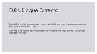 Estilo Bloque Extremo
Es el estilo más fácil y cómodo por cuanto todas las líneas se escriben comenzando en
el margen izquierdo del papel.
Con este estilo siempre se escribe a espacio sencillo; entre cada párrafo se dejan dos
espacios verticales.
 