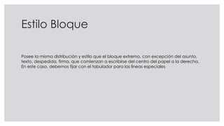 Estilo Bloque
Posee la misma distribución y estilo que el bloque extremo, con excepción del asunto,
texto, despedida, firma, que comienzan a escribirse del centro del papel a la derecha.
En este caso, debemos fijar con el tabulador para las líneas especiales
 