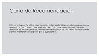 Carta de Recomendación
Esta carta te permite utilizar algunas pocas palabras elegidas con sabiduría para causar
un efecto en otra persona, haciéndole saber cómo valoras a un tercero. Resiste la
tentación de irte por las ramas, remite tu recomendación de una forma honrada que te
permita mantenerte en el punto por el cual escribes.
 