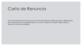 Carta de Renuncia
Una carta oficial de renuncia es una carta comercial que debe ser justa y diplomática.
Sé consciente para no perjudicarte en un futuro. Ofrece una razón válida sobre tu
renuncia y evita auto-elogios.
 