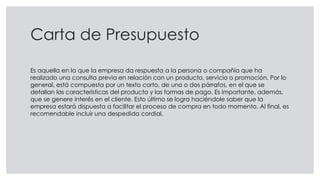 Carta de Presupuesto
Es aquella en la que la empresa da respuesta a la persona o compañía que ha
realizado una consulta previa en relación con un producto, servicio o promoción. Por lo
general, está compuesta por un texto corto, de uno o dos párrafos, en el que se
detallan las características del producto y las formas de pago. Es importante, además,
que se genere interés en el cliente. Esto último se logra haciéndole saber que la
empresa estará dispuesta a facilitar el proceso de compra en todo momento. Al final, es
recomendable incluir una despedida cordial.
 