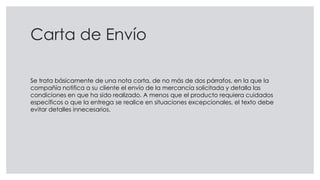 Carta de Envío
Se trata básicamente de una nota corta, de no más de dos párrafos, en la que la
compañía notifica a su cliente el envío de la mercancía solicitada y detalla las
condiciones en que ha sido realizado. A menos que el producto requiera cuidados
específicos o que la entrega se realice en situaciones excepcionales, el texto debe
evitar detalles innecesarios.
 