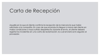 Carta de Recepción
Aquella en la que el cliente confirma la recepción de la mercancía que había
solicitado a la compañía. En caso de que el producto llegue a manos del cliente en
malas condiciones o haya sufrido desperfectos durante el envío, el cliente deberá
registrar los incidentes en una carta de reclamación, la cual enviará acto seguido al
proveedor.
 