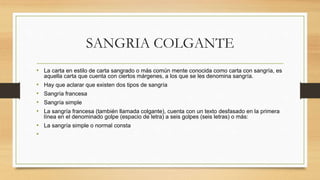 SANGRIA COLGANTE
• La carta en estilo de carta sangrado o más común mente conocida como carta con sangría, es
aquella carta que cuenta con ciertos márgenes, a los que se les denomina sangría.
• Hay que aclarar que existen dos tipos de sangría
• Sangría francesa
• Sangría simple
• La sangría francesa (también llamada colgante), cuenta con un texto desfasado en la primera
línea en el denominado golpe (espacio de letra) a seis golpes (seis letras) o más:
• La sangría simple o normal consta
•
 