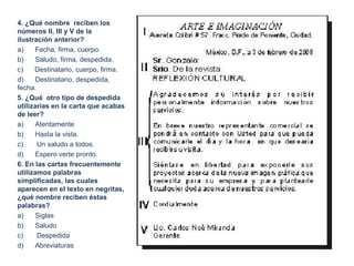 4. ¿Qué nombre reciben los
números II, III y V de la
ilustración anterior?
a) Fecha, firma, cuerpo.
b) Saludo, firma, despedida.
c) Destinatario, cuerpo, firma.
d) Destinatario, despedida,
fecha.
5. ¿Qué otro tipo de despedida
utilizarías en la carta que acabas
de leer?
a) Atentamente
b) Hasta la vista.
c) Un saludo a todos.
d) Espero verte pronto.
6. En las cartas frecuentemente
utilizamos palabras
simplificadas, las cuales
aparecen en el texto en negritas,
¿qué nombre reciben éstas
palabras?
a) Siglas
b) Saludo
c) Despedida
d) Abreviaturas
 