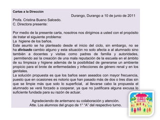 Cartas a la Dirección
Durango, Durango a 10 de junio de 2011
Profa. Cristina Bueno Salcedo.
C. Directora presente:
Por medio de la presente carta, nosotros nos dirigimos a usted con el propósito
de tratar el siguiente problema:
La higiene de los baños.
Este asunto se ha planteado desde el inicio del ciclo, sin embargo, no se
ha divisado cambio alguno y esta situación no solo afecta a al alumnado sino
también a docentes y visitas como padres de familia y autoridades,
permitiendo así la creación de una mala reputación de la escuela en el ámbito
de su limpieza y higiene además de la posibilidad de generarse un ambiente
propicio para el brote de enfermedades y infecciones de género renal y en los
genitales.
La solución propuesta es que los baños sean aseados con mayor frecuencia,
puesto que en ocasiones es notorio que han pasado más de dos o tres días sin
que se limpie más que solo lo superficial, al llevarse cabo la propuesta el
alumnado se verá forzado a cooperar, ya que no justificara alguna excusa lo
suficiente fundada para su razón de actuar.
Agradeciendo de antemano su colaboración y atención.
Atte. Los alumnos del grupo de 1° “A” del respectivo turno.
 