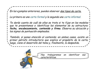 En los ejemplos anteriores, puedes observar dos tipos de carta.
La primera es una carta formal y la segunda una carta informal.
Te darás cuenta de cuál de ellos se trata si te fijas en los modelos
que te presentamos e identificas los elementos de su estructura:
fecha, encabezamiento, contenido y firma. Observa su ubicación y
los signos de puntuación empleados.
También, si pones atención al contenido; en ambos casos, existe un
primer párrafo introductorio que explica el propósito de la carta;
luego, viene el desarrollo del tema y, finalmente, la despedida.
Hoy trabajaremos en identificar sus
características.
 