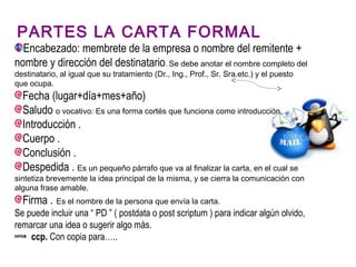 PARTES LA CARTA FORMAL
Encabezado: membrete de la empresa o nombre del remitente +
nombre y dirección del destinatario. Se debe anotar el nombre completo del
destinatario, al igual que su tratamiento (Dr., Ing., Prof., Sr. Sra.etc.) y el puesto
que ocupa.
Fecha (lugar+día+mes+año)
Saludo o vocativo: Es una forma cortés que funciona como introducción.
Introducción .
Cuerpo .
Conclusión .
Despedida . Es un pequeño párrafo que va al finalizar la carta, en el cual se
sintetiza brevemente la idea principal de la misma, y se cierra la comunicación con
alguna frase amable.
Firma . Es el nombre de la persona que envía la carta.
Se puede incluir una “ PD ” ( postdata o post scriptum ) para indicar algún olvido,
remarcar una idea o sugerir algo más.
ccp. Con copia para…..
 
