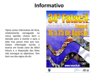 Informativo 
Típico cartaz informativo de feira, 
relativamento conseguido na 
nossa opinião, chama bem a 
atenção para o evento e para a 
data mas pouco mais que isso. 
Coloca informação escrita a 
branco em fundo claro de dificil 
leitura e a disposição das fotos 
não consegue os objectivos. Tem 
bom uso das regras da côr. 
 