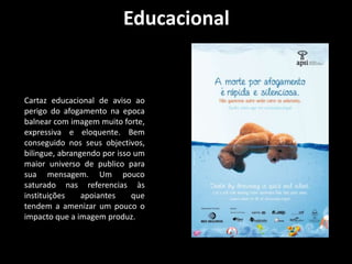 Educacional 
Cartaz educacional de aviso ao 
perigo do afogamento na epoca 
balnear com imagem muito forte, 
expressiva e eloquente. Bem 
conseguido nos seus objectivos, 
bilingue, abrangendo por isso um 
maior universo de publico para 
sua mensagem. Um pouco 
saturado nas referencias às 
instituições apoiantes que 
tendem a amenizar um pouco o 
impacto que a imagem produz. 
 