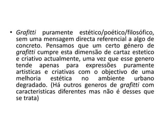 • Grafitti puramente estético/poético/filosófico, 
sem uma mensagem directa referencial a algo de 
concreto. Pensamos que um certo género de 
grafitti cumpre esta dimensão de cartaz estetico 
e criativo actualmente, uma vez que esse genero 
tende apenas para expressões puramente 
artisticas e criativas com o objectivo de uma 
melhoria estética no ambiente urbano 
degradado. (Há outros generos de grafitti com 
caracteristicas diferentes mas não é desses que 
se trata) 
 