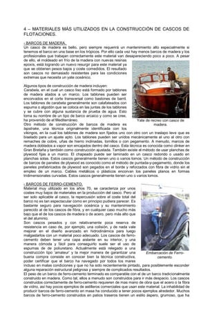 4 – MATERIALES MÁS UTILIZADOS EN LA CONSTRUCCIÓN DE CASCOS DE
FLOTACIONES.
- BARCOS DE MADERA.
Un casco de madera es bello, pero siempre requerirá un mantenimiento alto especialmente si
tenemos el barco en una base en los trópicos. Por ello cada vez hay menos barcos de madera y los
profesionales que trabajan correctamente este material van desapareciendo poco a poco. A pesar
de ello, el moldeado en frío de la madera con nuevas resinas
epoxis, está logrando un nuevo resurgir para este material ya
que se obtienen pesos bajos y coste comedidos. El resultado
son cascos no demasiado resistentes para las condiciones
extremas que necesita un yate oceánico.

Algunos tipos de construcción de madera incluyen:
Carabela, en el cual un casco liso está formado por tablones
de madera atados a un marco. Los tablones pueden ser
encorvados en el corte transversal como bastones de barril.
Los tablones de carabela generalmente son calafateados con
espuma o algodón que se coloca en las juntas de los tablones
y se cubre con alguna sustancia de prueba de agua. Esto
toma su nombre de un tipo de barco arcaico y como se cree,
ha provenido de el Mediterráneo.                                  Yate de recreo con casco de
Otro método de construcción de barcos de madera es                          madera.
lapstrake, una técnica originalmente identificada con los
vikingos, en la cual los tablones de madera son fijados uno con otro con un traslapo leve que es
biselado para un ajuste apto. Los tablones pueden ser unidos mecánicamente el uno al otro con
remaches de cobre, uñas de hierro inclinadas, tornillos o con pegamento. A menudo, marcos de
madera doblados a vapor son encajados dentro del casco. Esta técnica es conocida como clinker en
Gran Bretaña y también como construcción ajustada. También existe el método de usar planchas de
plywood fijas a un marco. El chapeado puede ser laminado en un casco redondo o usado en
planchas solas. Estos cascos generalmente tienen uno o varios lomos. Un método de construcción
de barcos de paneles de plywood es conocido como el método de puntada-y-pegamento, donde los
paneles prefabricados de plywood son pegados en el borde y reforzados con fibra de vidrio sin el
empleo de un marco. Cables metálicos o plásticos encorvan los paneles planos en formas
tridimensionales curvadas. Estos cascos generalmente tienen uno o varios lomos.

- BARCOS DE FERRO-CEMENTO.
Material muy utilizado en los años 70, se caracteriza por unos
costes muy bajos de materiales en la producción del casco. Pero al
ser solo aplicable al casco, la repercusión sobre el coste total del
barco no es tan espectacular como en principio pudiera parecer. Es
bastante seguro para navegación oceánica y su mantenimiento
parecido al de los cascos de fibra, y en cualquier caso mucho más
bajo que el de los cascos de madera o de acero, pero más alto que
el del aluminio.
Son cascos pesados y con relativamente poca reserva de
resistencia en caso de, por ejemplo, una colisión, y de nada vale
mejorar en el diseño avanzado en hidrodinámica para luego
malgastarlos con un material poco adecuado. Los cascos de ferro-
cemento deben tener una capa aislante en su interior, y una
manera cómoda y fácil para conseguirlo suele ser el uso de
espumas de de poliuretano. Actualmente está relegado a una
construcción tipo „amateur‟ y la mejor manera de garantizar una           Embarcación de Ferro-
buena compra consiste en conocer bien la técnica constructiva,                  cemento.
poder certificar que el barco ha navegado por todos los mares
incluso en malas condiciones y que no ha sido recientemente pintado, para posiblemente esconder
alguna reparación estructural peligrosa y siempre de complicados resultados.
El peso de un barco de ferro-cemento terminado es comparable con el de un barco tradicionalmente
construido en madera. Como tal, ellos a menudo son construidos para ir más despacio. Los cascos
construidos correctamente de ferro-cemento requieren de mas mano de obra que el acero o la fibra
de vidrio, así hay pocos ejemplos de astilleros comerciales que usan este material. La inhabilidad de
producir barcos de ferro-cemento en masa ha conducido a tener pocos ejemplos alrededor. Muchos
barcos de ferro-cemento construidos en patios traseros tienen un estilo áspero, grumoso, que ha
 