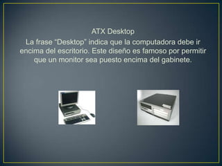 ATX Desktop
 La frase “Desktop” indica que la computadora debe ir
encima del escritorio. Este diseño es famoso por permitir
    que un monitor sea puesto encima del gabinete.
 
