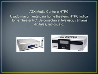ATX Media Center o HTPC
Usado mayormente para home theaters. HTPC indica
Home Theater PC. Se conectan al televisor, cámaras
              digitales, radios, etc.
 