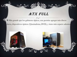 ATX FULL
 Más grande que los gabinetes típicos, este permite agregar más discos
duros, dispositivos ópticos (Quemadoras, DVD), y tiene más espacio adentro.
 