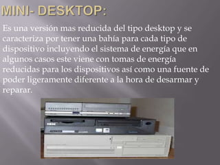 Es una versión mas reducida del tipo desktop y se
caracteriza por tener una bahía para cada tipo de
dispositivo incluyendo el sistema de energía que en
algunos casos este viene con tomas de energía
reducidas para los dispositivos así como una fuente de
poder ligeramente diferente a la hora de desarmar y
reparar.
 