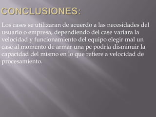 Los cases se utilizaran de acuerdo a las necesidades del
usuario o empresa, dependiendo del case variara la
velocidad y funcionamiento del equipo elegir mal un
case al momento de armar una pc podría disminuir la
capacidad del mismo en lo que refiere a velocidad de
procesamiento.
 