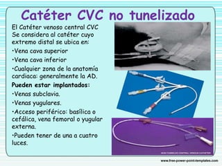 Catéter CVC no tunelizado
El Catéter venoso central CVC
Se considera al catéter cuyo
extremo distal se ubica en:
•Vena cava superior
•Vena cava inferior
•Cualquier zona de la anatomía
cardiaca: generalmente la AD.
Pueden estar implantados:
•Venas subclavia.
•Venas yugulares.
•Acceso periférico: basílica o
cefálica, vena femoral o yugular
externa.
•Pueden tener de una a cuatro
luces.
 