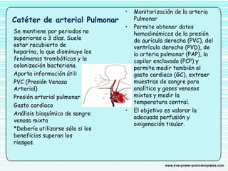 Catéter de arterial Pulmonar
• Monitorización de la arteria
Pulmonar
• Permite obtener datos
hemodinámicos de la presión
de aurícula derecha (PVC), del
ventrículo derecho (PVD), de
la arteria pulmonar (PAP), la
capilar enclavada (PCP) y
permite medir también el
gasto cardiaco (GC), extraer
muestras de sangre para
analítica y gases venosos
mixtos y medir la
temperatura central.
• El objetivo es valorar la
adecuada perfusión y
oxigenación tisular.
Se mantiene por periodos no
superiores a 3 días. Suele
estar recubierto de
heparina, lo que disminuye los
fenómenos trombóticos y la
colonización bacteriana.
Aporta información útil:
PVC (Presión Venosa
Arterial)
Presión arterial pulmonar
Gasto cardíaco
Análisis bioquímico de sangre
venosa mixta
*Debería utilizarse sólo si los
beneficios superan los
riesgos.
 