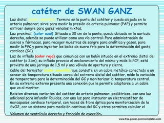 catéter de SWAN GANZ
Luz distal: (color amarillo) Termina en la punta del catéter y queda alojada en la
arteria pulmonar; sirve para medir la presión de arteria pulmonar (PAP) y permite
extraer sangre para gases venosos mixtos.
Luz proximal: (color azul) Situada a 30 cm de la punta, queda ubicada en la aurícula
derecha, además se puede utilizar como una vía central: Para administración de
sueros y fármacos, para recoger muestras de sangre para analítica y gases, para
medir la PVC y para inyectar los bolos de suero frío para la determinación del gasto
cardiaco (GC).
Luz de inflado (color rojo) que comunica con un balón situado en el extremo distal del
catéter (a 2cm), su inflado provoca el enclavamiento del mismo y mide la PCP, está
provisto de una jeringa de 1,5 ml y una válvula de apertura y cierre.
Cable del termistor (color amarillo) que consiste en un cable metálico conectado a un
sensor de temperatura situado cerca del extremo distal del catéter, mide la variación
de temperatura para la determinación del GC y monitorizar la temperatura central.
En su extremo externo presenta una conexión que le permite adaptarse a un cable
que va al monitor.
Existen diversas variantes del catéter de arteria pulmonar: pediátricos, con una luz
adicional para infundir líquidos, con una luz para instaurar un electrocatéter de
marcapasos cardiaco temporal, con haces de fibra óptica para monitorización de la
SvO2, con un sistema para medición continua del GC y otros permiten calcular el
Volumen de ventrículo derecho y fracción de eyección.
 