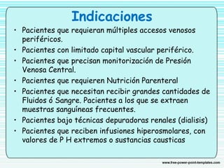 Indicaciones
• Pacientes que requieran múltiples accesos venosos
periféricos.
• Pacientes con limitado capital vascular periférico.
• Pacientes que precisan monitorización de Presión
Venosa Central.
• Pacientes que requieren Nutrición Parenteral
• Pacientes que necesitan recibir grandes cantidades de
Fluidos ó Sangre. Pacientes a los que se extraen
muestras sanguíneas frecuentes.
• Pacientes bajo técnicas depuradoras renales (dialisis)
• Pacientes que reciben infusiones hiperosmolares, con
valores de P H extremos o sustancias causticas 
 