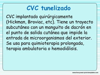 CVC tunelizado
CVC implantado quirúrgicamente
(Hickman, Broviac, etc). Tiene un trayecto
subcutáneo con un manguito de dacrón en
el punto de salida cutánea que impide la
entrada de microorganismos del exterior.
Se usa para quimioterapia prolongada,
terapia ambulatoria o hemodiálisis.
 