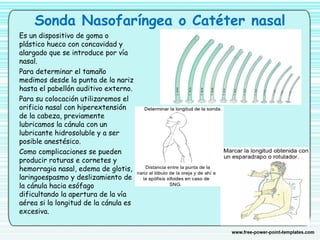 Sonda Nasofaríngea o Catéter nasal
Es un dispositivo de goma o
plástico hueco con concavidad y
alargado que se introduce por vía
nasal.
Para determinar el tamaño
medimos desde la punta de la nariz
hasta el pabellón auditivo externo.
Para su colocación utilizaremos el
orificio nasal con hiperextensión
de la cabeza, previamente
lubricamos la cánula con un
lubricante hidrosoluble y a ser
posible anestésico. 
Como complicaciones se pueden
producir roturas e cornetes y
hemorragia nasal, edema de glotis,
laringoespasmo y deslizamiento de
la cánula hacia esófago
dificultando la apertura de la vía
aérea si la longitud de la cánula es
excesiva. 
 