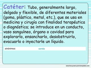 Catéter: Tubo, generalmente largo,
delgado y flexible, de diferentes materiales
(goma, plástico, metal, etc.), que se usa en
medicina y cirugía con finalidad terapéutica
o diagnóstica; se introduce en un conducto,
vaso sanguíneo, órgano o cavidad para
explorarlo, ensancharlo, desobstruirlo,
evacuarlo o inyectarle un líquido.
sinónimos: sonda
 