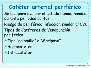 Catéter arterial periférico
Se usa para evaluar el estado hemodinámico
durante periodos cortos.
Riesgo de periférico infección similar al CVC
Tipos de Catéteres de Venopunción
periférica
Tipo “palomilla” o “Mariposa”
Angiocatéter
Intracatéter
 